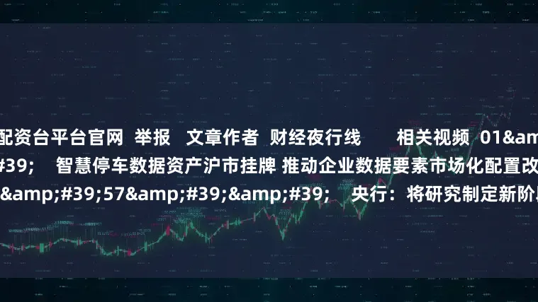 配资台平台官网  举报   文章作者  财经夜行线       相关视频  01&#39;09&#39;&#39;    智慧停车数据资产沪市挂牌 推动企业数据要素市场化配置改革    58  06-27 22:34     01&#39;57&#39;&#39;    央行：将研究制定新阶段金融科技发展规划    44  06-24 21:56