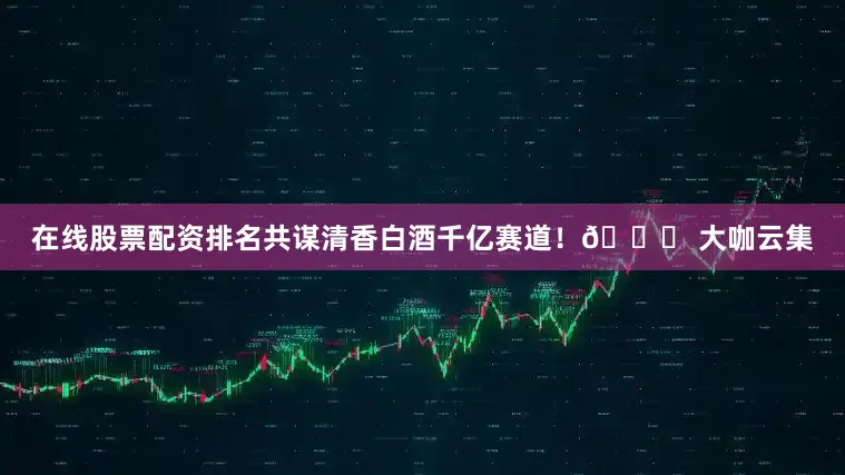 在线股票配资排名共谋清香白酒千亿赛道！🔍 大咖云集
