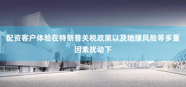 配资客户体验在特朗普关税政策以及地缘风险等多重因素扰动下