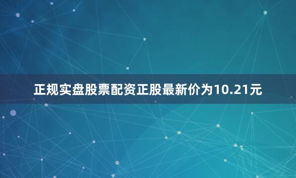 正规实盘股票配资正股最新价为10.21元