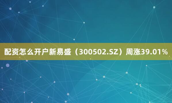 配资怎么开户新易盛（300502.SZ）周涨39.01%