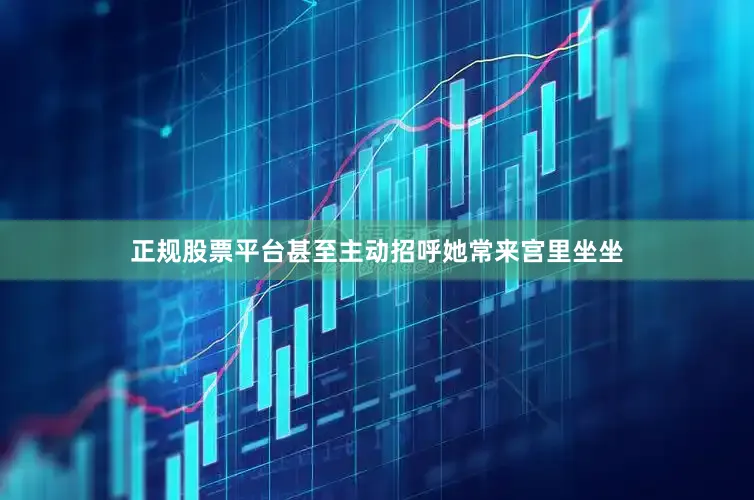 正规股票平台甚至主动招呼她常来宫里坐坐