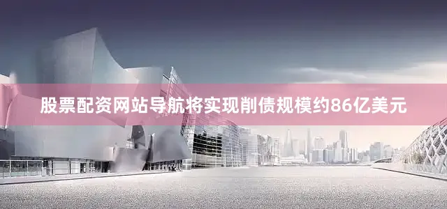 股票配资网站导航将实现削债规模约86亿美元