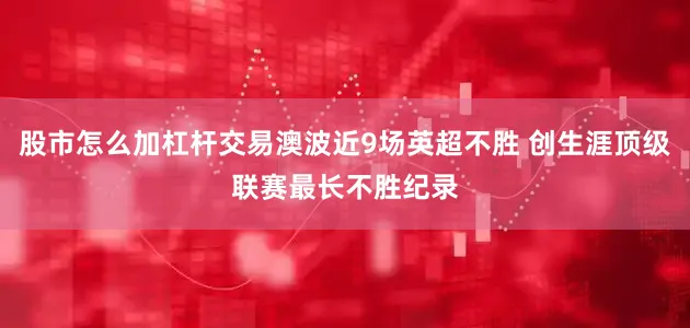 股市怎么加杠杆交易澳波近9场英超不胜 创生涯顶级联赛最长不胜纪录