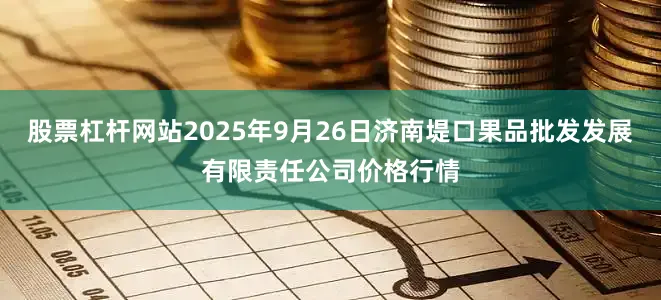 股票杠杆网站2025年9月26日济南堤口果品批发发展有限责任公司价格行情